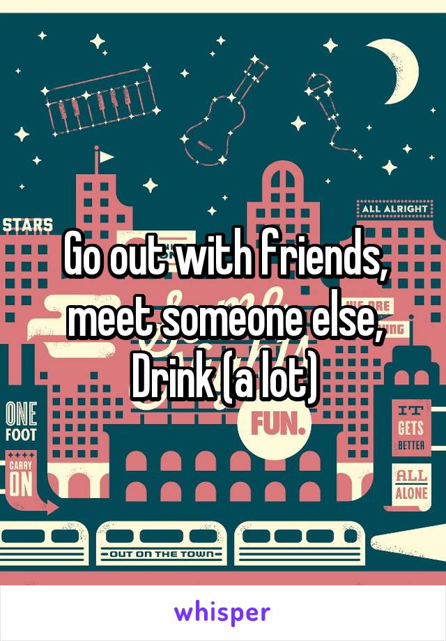 Go out with friends, meet someone else, Drink (a lot)