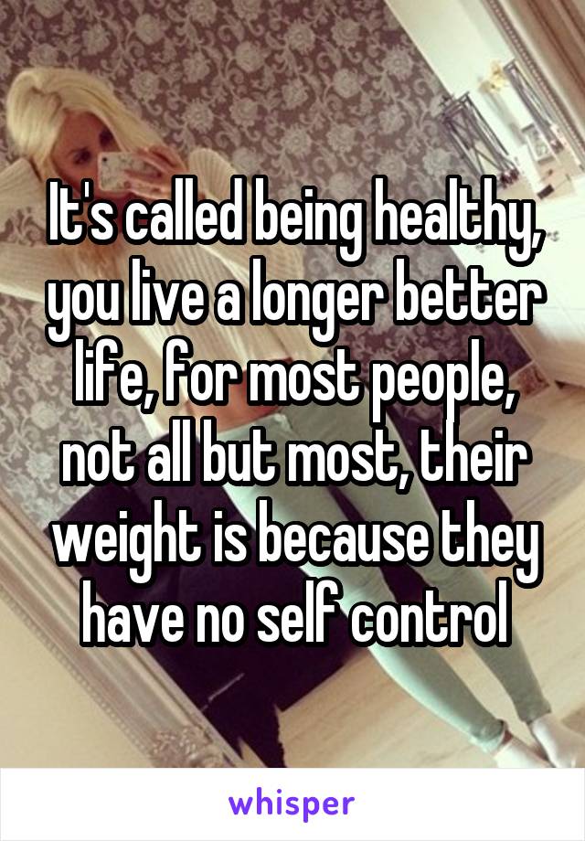 It's called being healthy, you live a longer better life, for most people, not all but most, their weight is because they have no self control