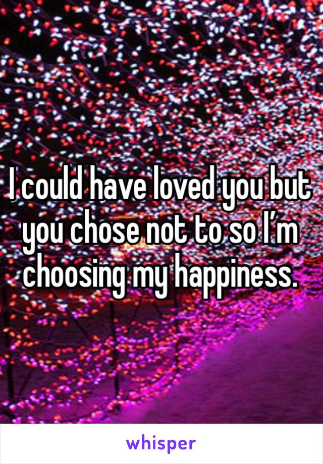 I could have loved you but you chose not to so I’m choosing my happiness. 