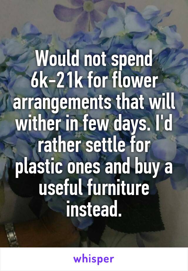 Would not spend 6k-21k for flower arrangements that will wither in few days. I'd rather settle for plastic ones and buy a useful furniture instead.