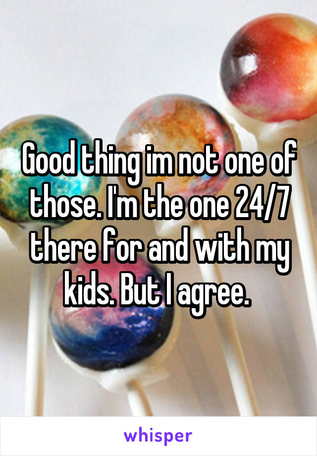 Good thing im not one of those. I'm the one 24/7 there for and with my kids. But I agree. 