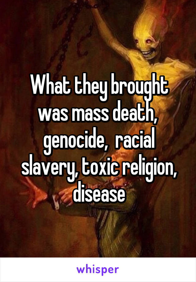 What they brought was mass death,  genocide,  racial slavery, toxic religion, disease