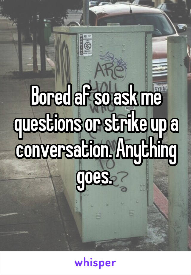 Bored af so ask me questions or strike up a conversation. Anything goes. 