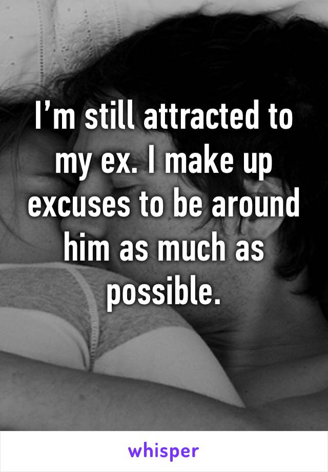 I’m still attracted to 
my ex. I make up excuses to be around him as much as possible. 