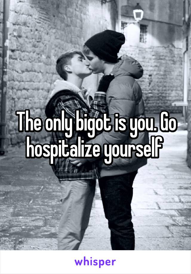 The only bigot is you. Go hospitalize yourself 