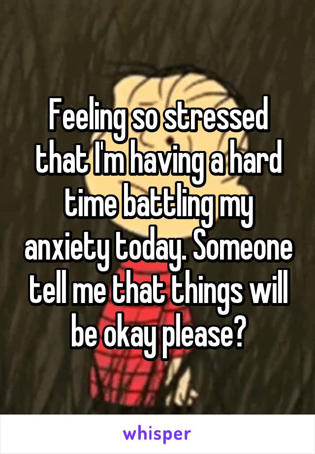 Feeling so stressed that I'm having a hard time battling my anxiety today. Someone tell me that things will be okay please?