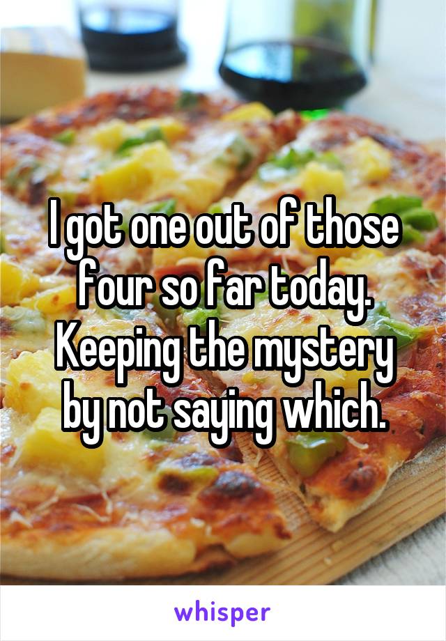 I got one out of those four so far today.
Keeping the mystery by not saying which.