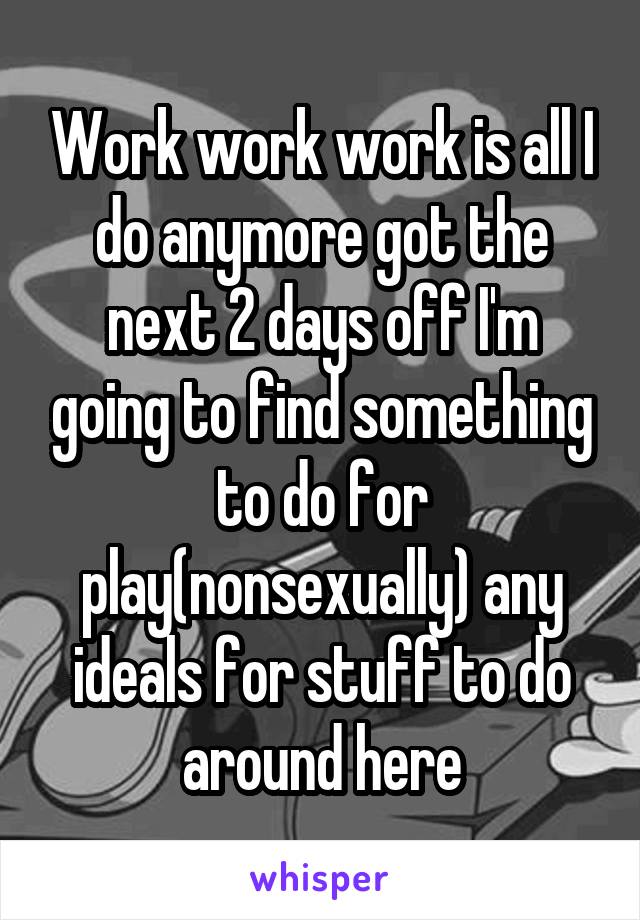 Work work work is all I do anymore got the next 2 days off I'm going to find something to do for play(nonsexually) any ideals for stuff to do around here