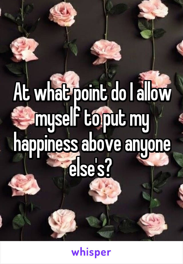 At what point do I allow myself to put my happiness above anyone else's? 