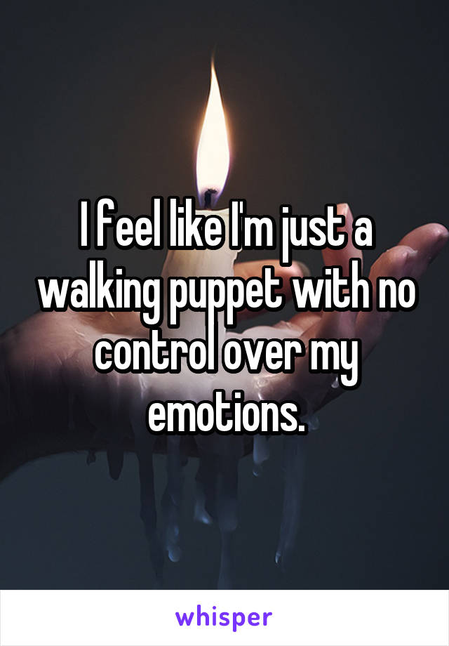 I feel like I'm just a walking puppet with no control over my emotions.