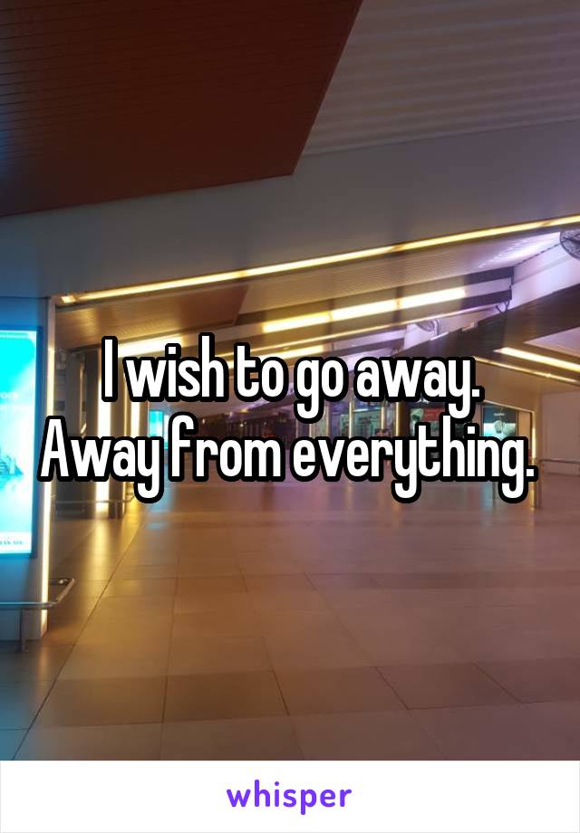 I wish to go away. Away from everything. 
