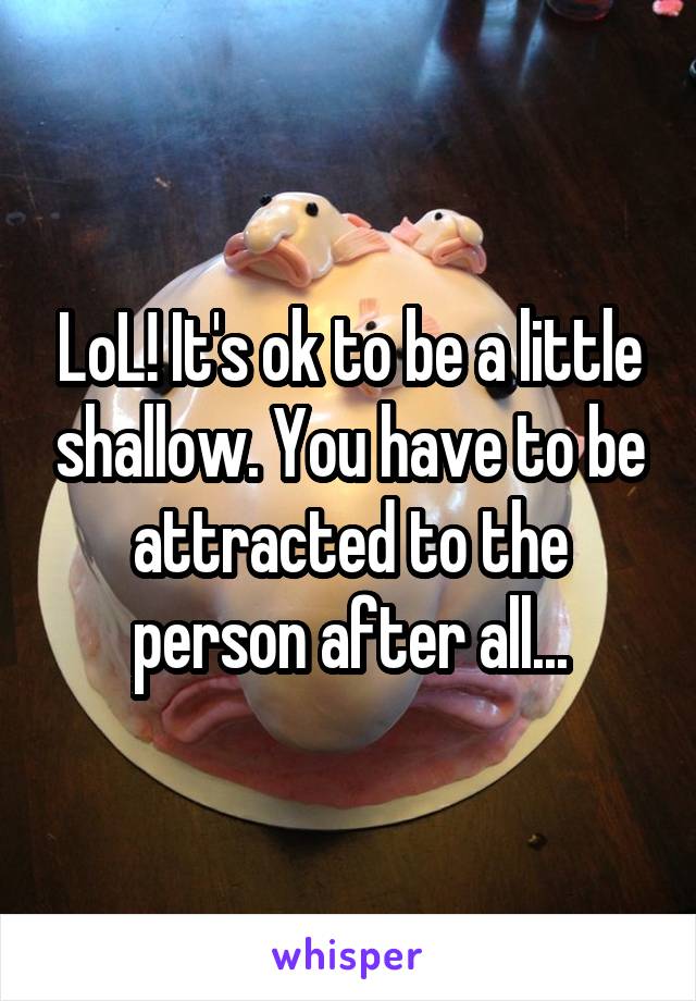 LoL! It's ok to be a little shallow. You have to be attracted to the person after all...