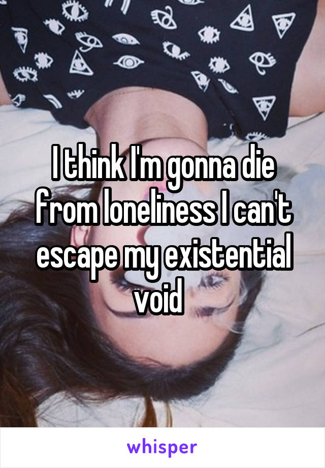 I think I'm gonna die from loneliness I can't escape my existential void  