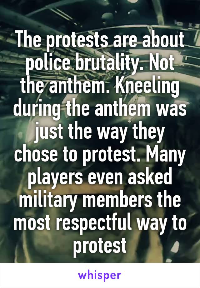 The protests are about police brutality. Not the anthem. Kneeling during the anthem was just the way they chose to protest. Many players even asked military members the most respectful way to protest
