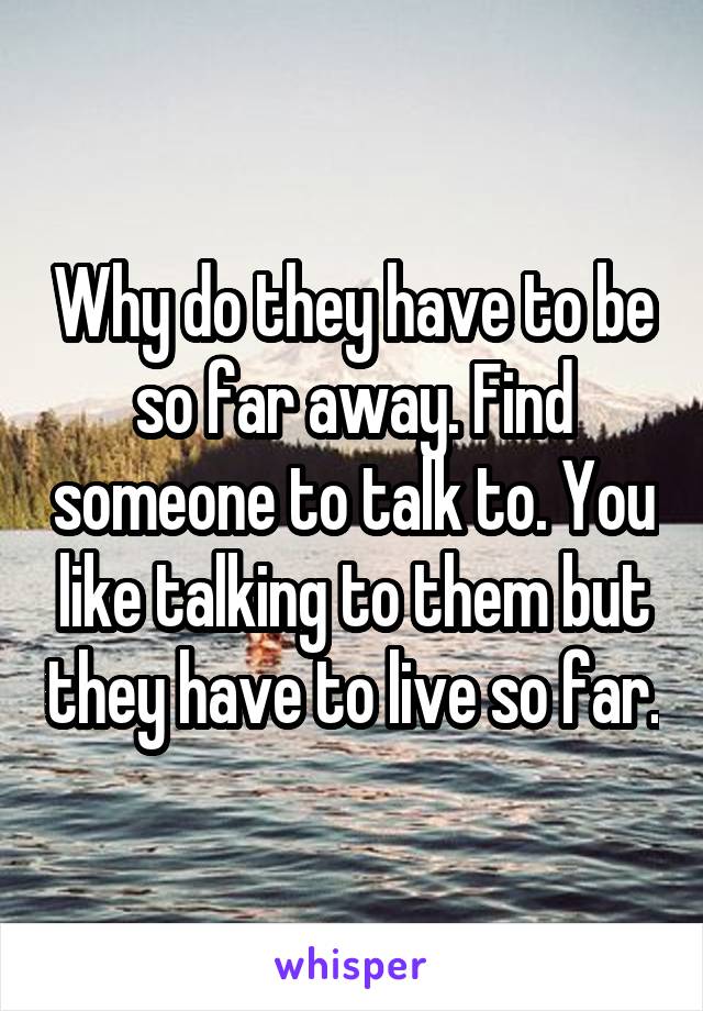 Why do they have to be so far away. Find someone to talk to. You like talking to them but they have to live so far.