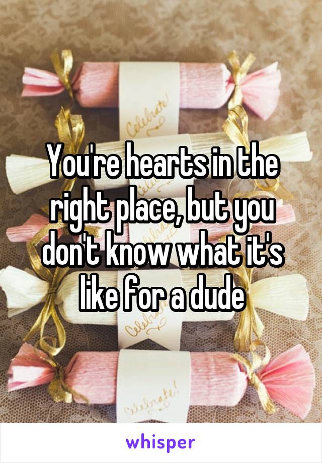 You're hearts in the right place, but you don't know what it's like for a dude