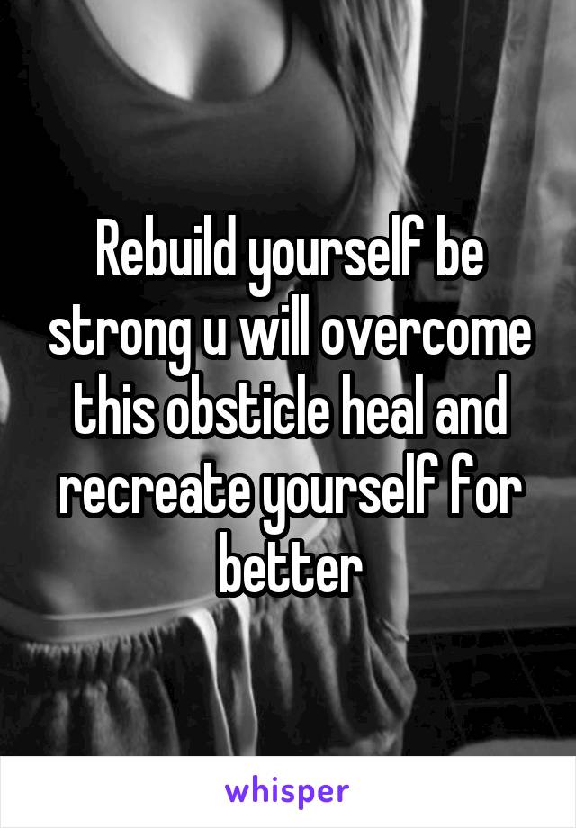 Rebuild yourself be strong u will overcome this obsticle heal and recreate yourself for better