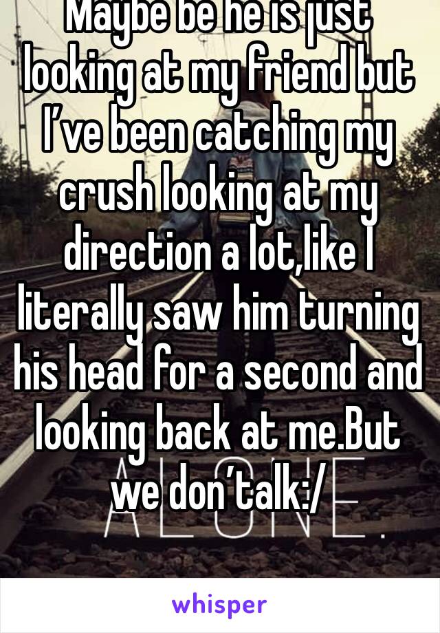 Maybe be he is just looking at my friend but I’ve been catching my crush looking at my direction a lot,like I literally saw him turning his head for a second and looking back at me.But we don’talk:/