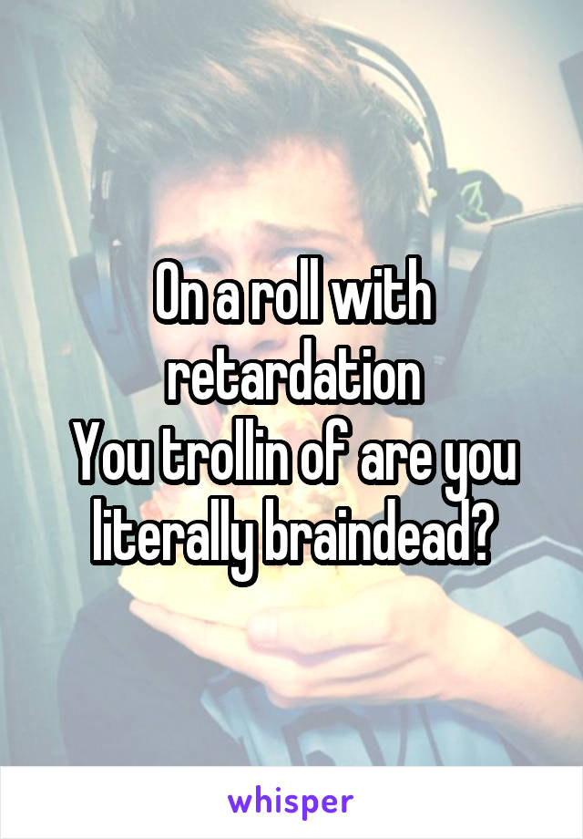 On a roll with retardation
You trollin of are you literally braindead?