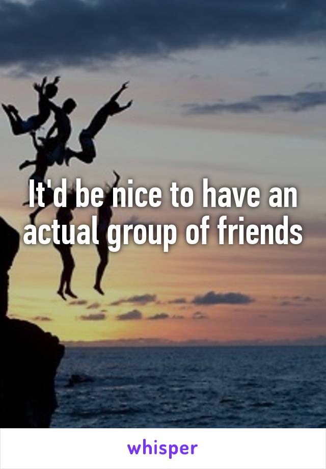 It'd be nice to have an actual group of friends 