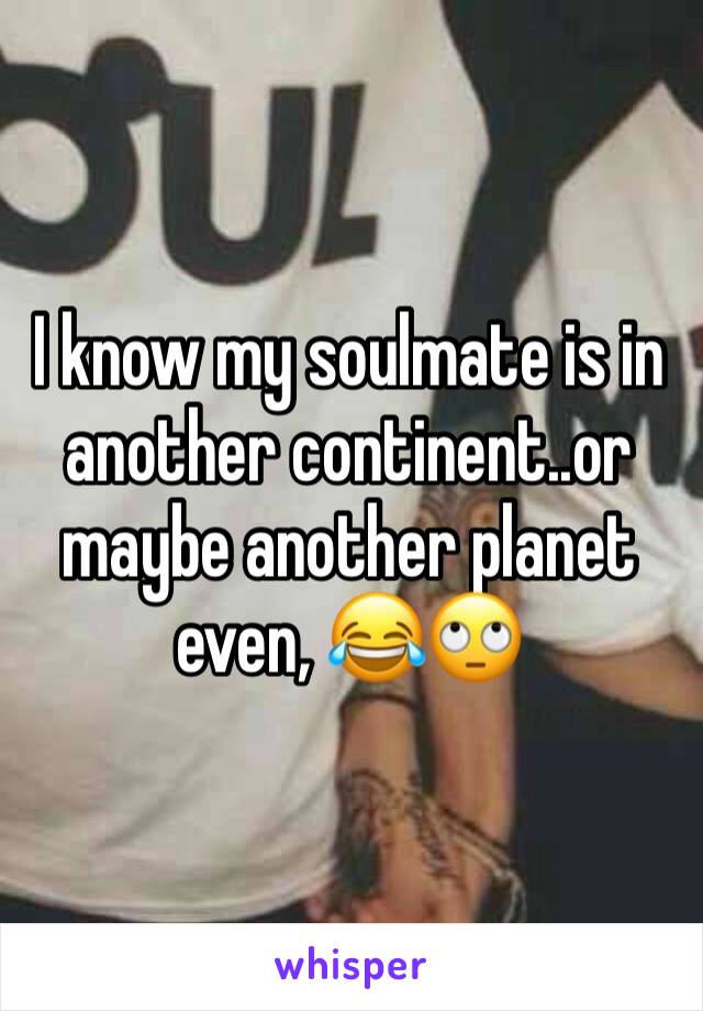 I know my soulmate is in another continent..or maybe another planet even, 😂🙄