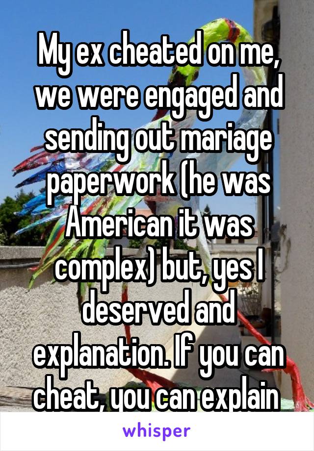 My ex cheated on me, we were engaged and sending out mariage paperwork (he was American it was complex) but, yes I deserved and explanation. If you can cheat, you can explain 