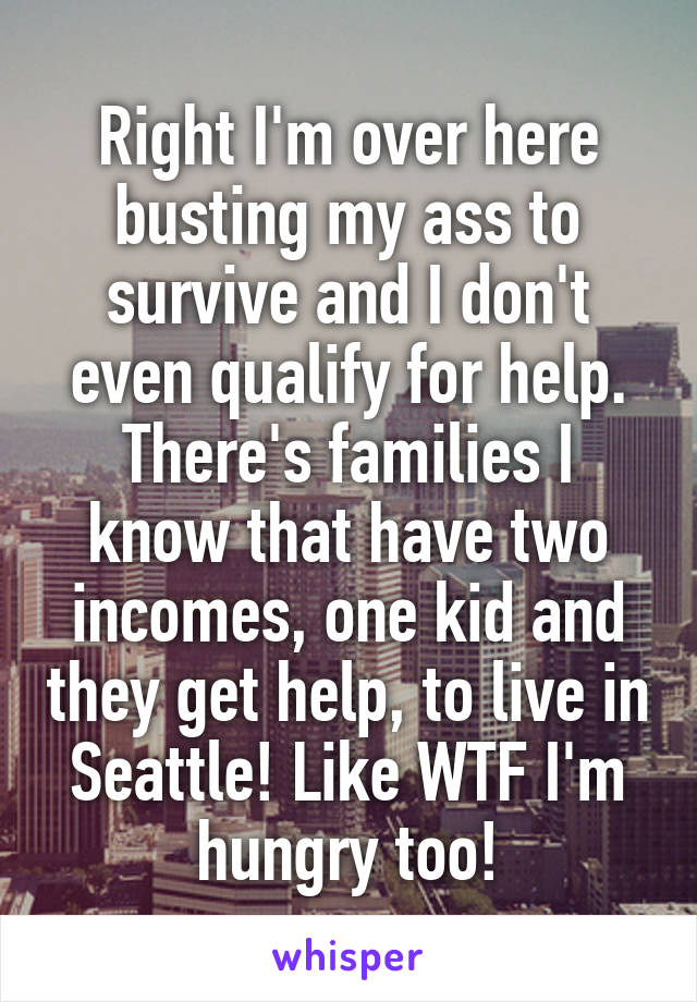 Right I'm over here busting my ass to survive and I don't even qualify for help. There's families I know that have two incomes, one kid and they get help, to live in Seattle! Like WTF I'm hungry too!