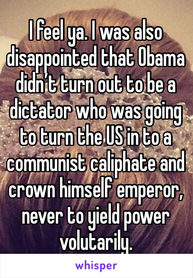 I feel ya. I was also disappointed that Obama didn’t turn out to be a dictator who was going to turn the US in to a communist caliphate and crown himself emperor, never to yield power volutarily.