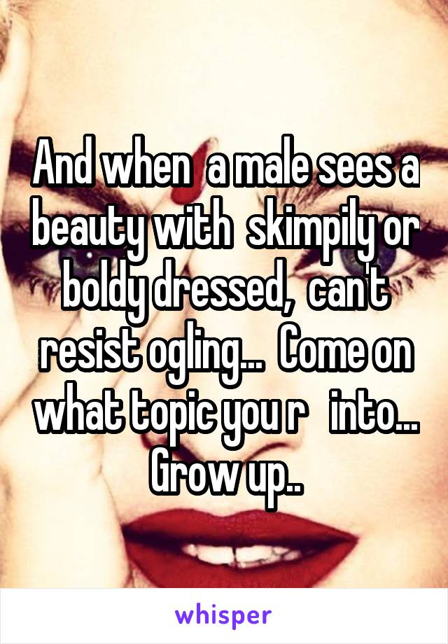 And when  a male sees a beauty with  skimpily or boldy dressed,  can't resist ogling...  Come on what topic you r   into...  Grow up.. 