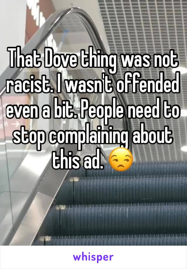 That Dove thing was not racist. I wasn't offended even a bit. People need to stop complaining about this ad. 😒
