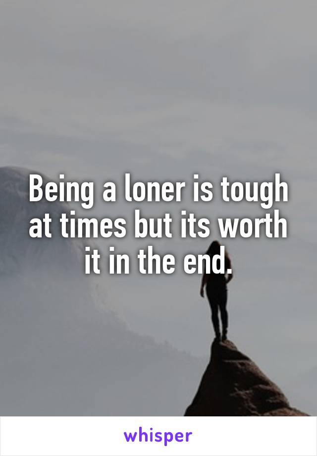 Being a loner is tough at times but its worth it in the end.