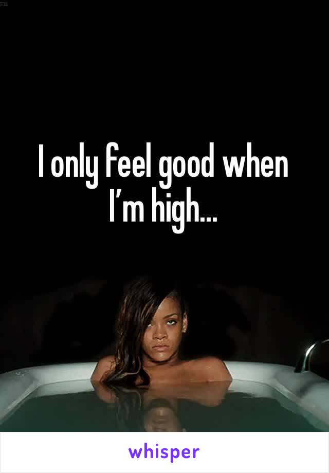 I only feel good when I’m high...