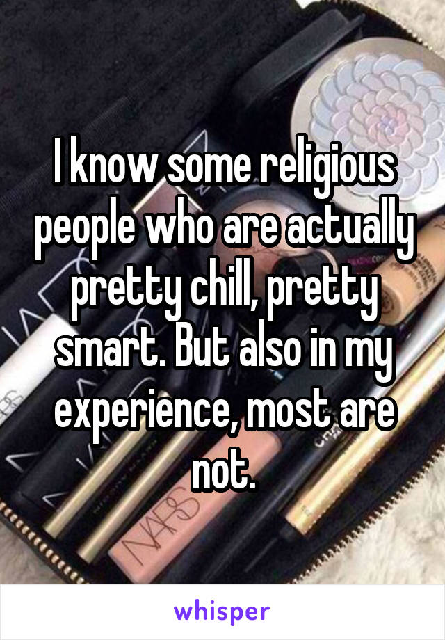 I know some religious people who are actually pretty chill, pretty smart. But also in my experience, most are not.