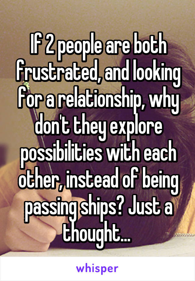 If 2 people are both frustrated, and looking for a relationship, why don't they explore possibilities with each other, instead of being passing ships? Just a thought... 