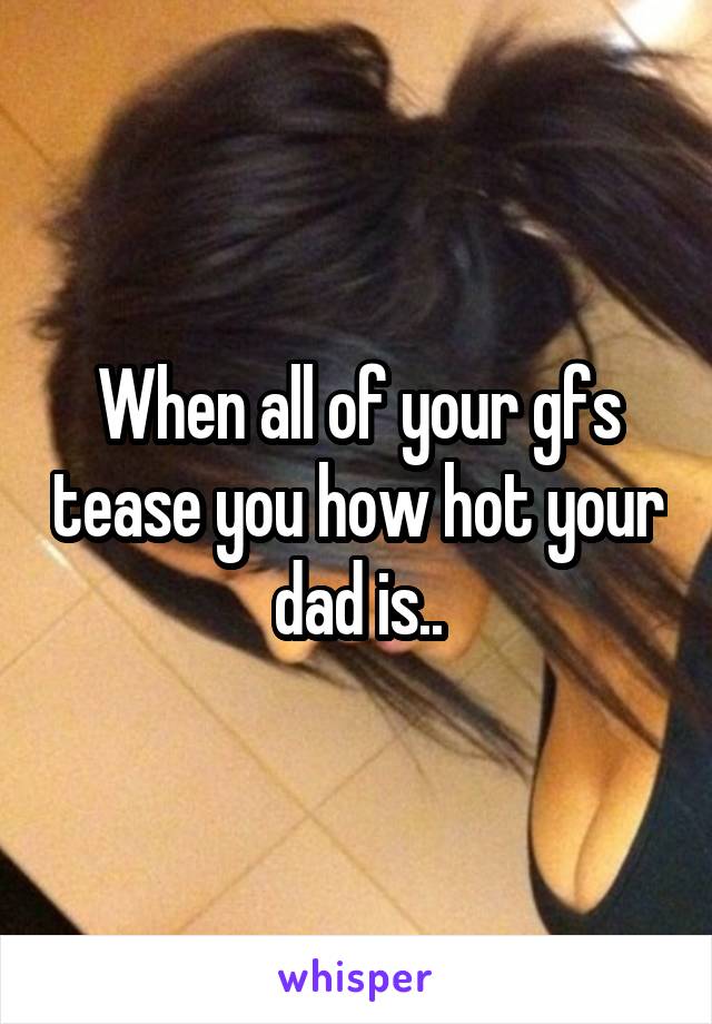 When all of your gfs tease you how hot your dad is..