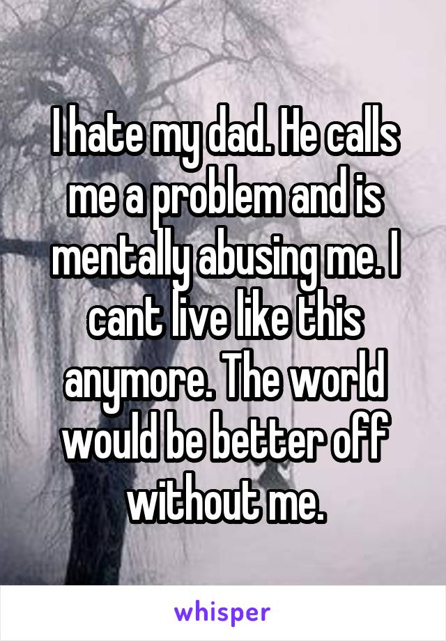 I hate my dad. He calls me a problem and is mentally abusing me. I cant live like this anymore. The world would be better off without me.