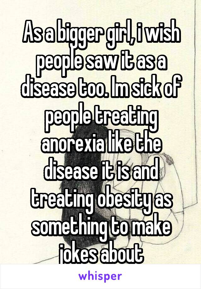 As a bigger girl, i wish people saw it as a disease too. Im sick of people treating anorexia like the disease it is and treating obesity as something to make jokes about