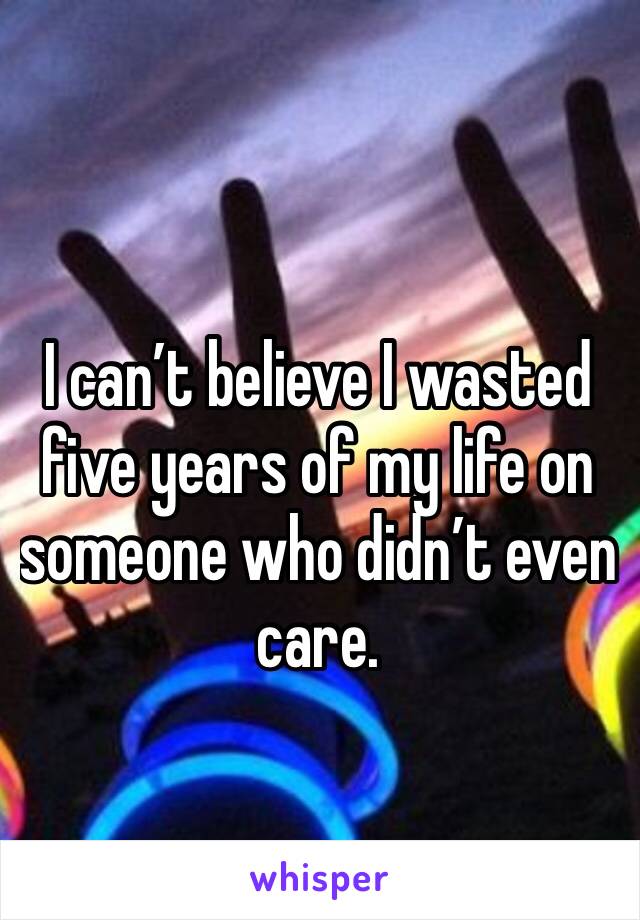I can’t believe I wasted five years of my life on someone who didn’t even care.