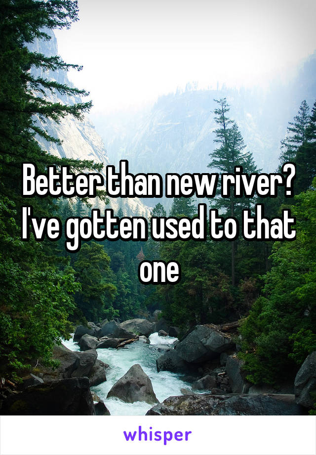 Better than new river? I've gotten used to that one