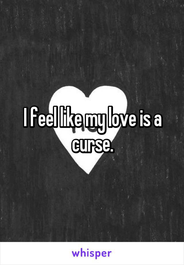I feel like my love is a curse.
