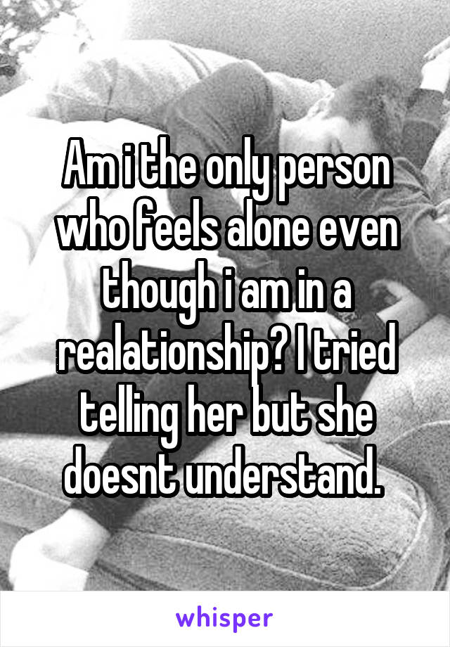 Am i the only person who feels alone even though i am in a realationship? I tried telling her but she doesnt understand. 