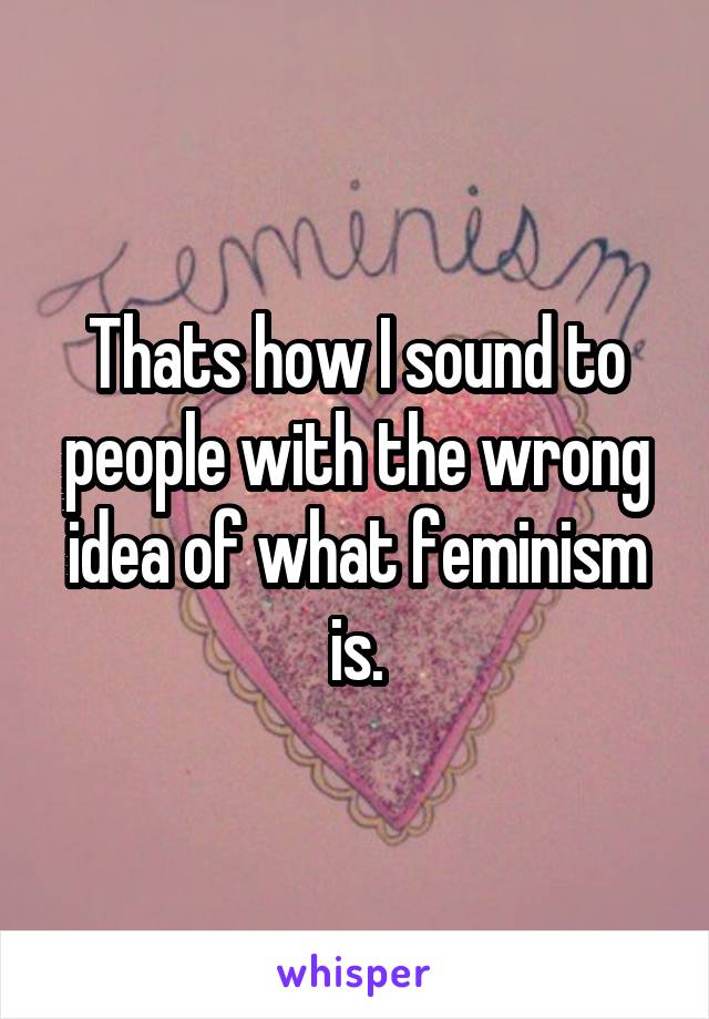 Thats how I sound to people with the wrong idea of what feminism is.