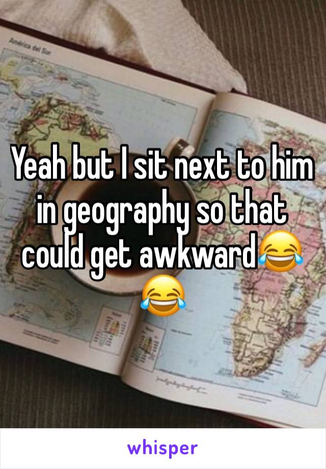 Yeah but I sit next to him in geography so that could get awkward😂😂