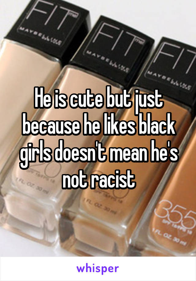 He is cute but just because he likes black girls doesn't mean he's not racist
