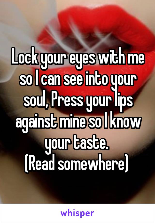 Lock your eyes with me so I can see into your soul, Press your lips against mine so I know your taste. 
(Read somewhere) 