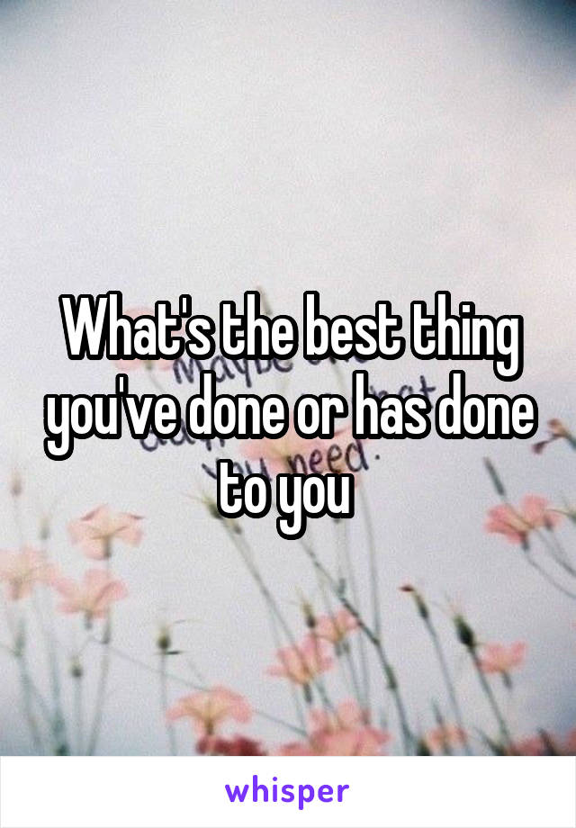 What's the best thing you've done or has done to you 