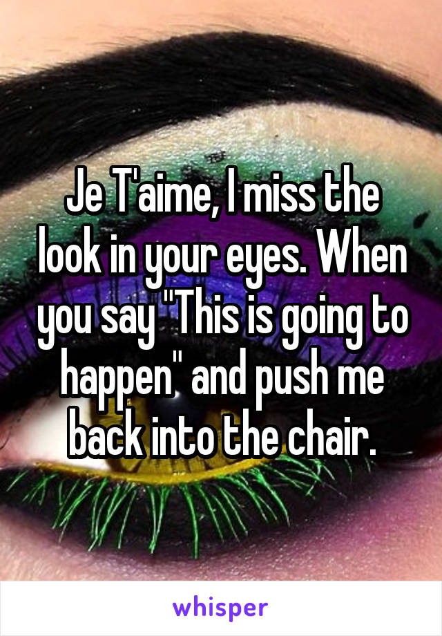 Je T'aime, I miss the look in your eyes. When you say "This is going to happen" and push me back into the chair.