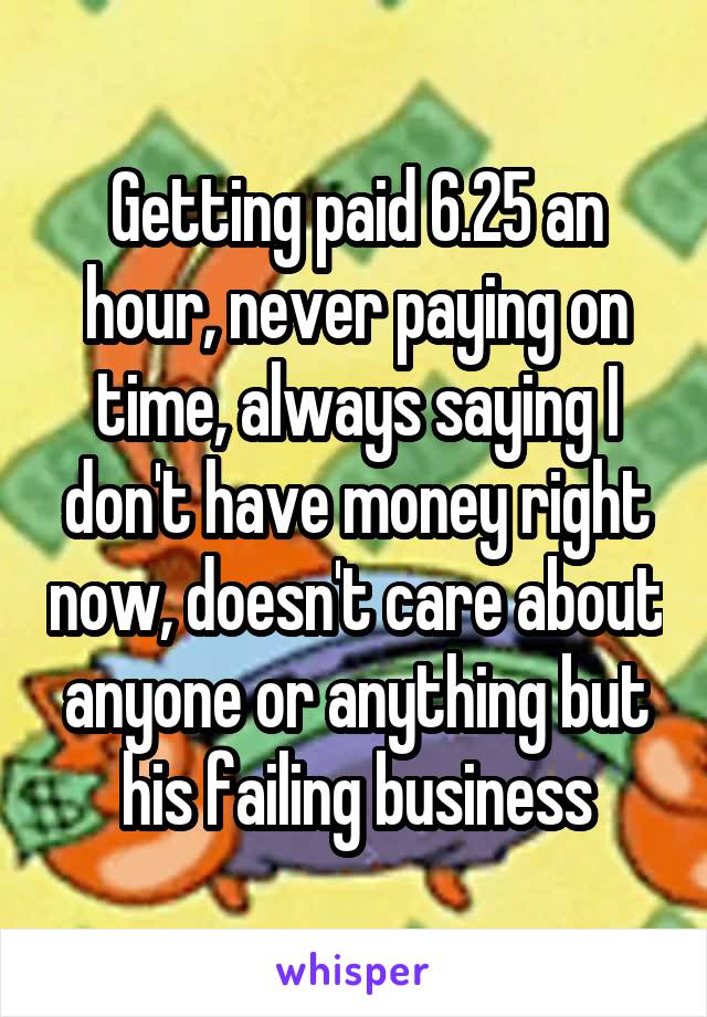 Getting paid 6.25 an hour, never paying on time, always saying I don't have money right now, doesn't care about anyone or anything but his failing business