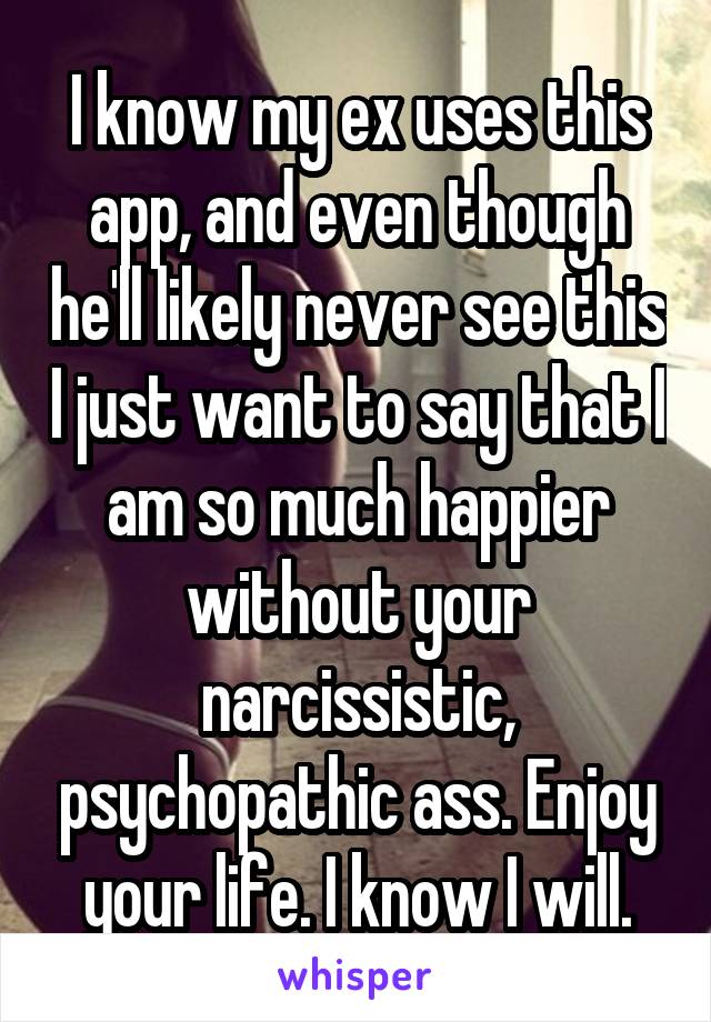 I know my ex uses this app, and even though he'll likely never see this I just want to say that I am so much happier without your narcissistic, psychopathic ass. Enjoy your life. I know I will.