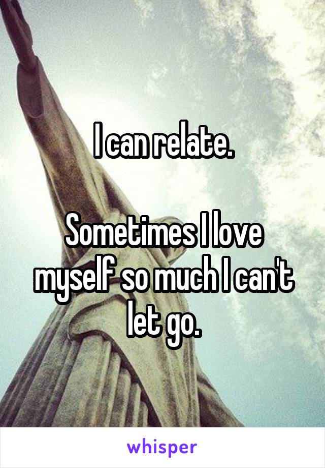 I can relate.

Sometimes I love myself so much I can't let go.